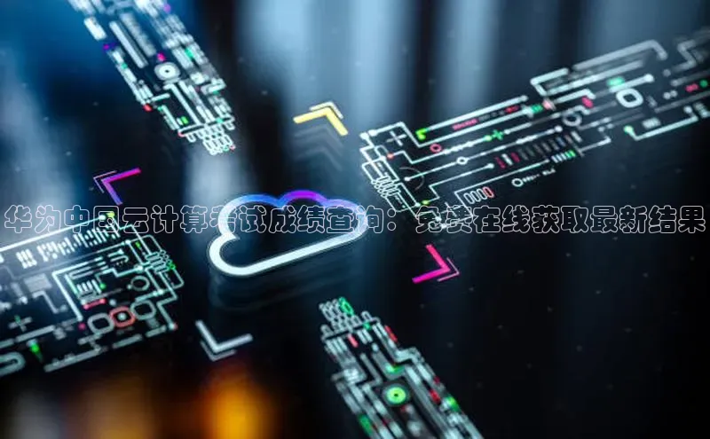 意昂4凯捷字节跳动华为中国云计算考试成绩查询：免费在线获取最新结果